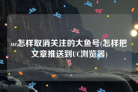 uc怎样取消关注的大鱼号(怎样把文章推送到UC浏览器)