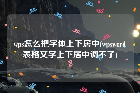 wps怎么把字体上下居中(wpsword表格文字上下居中调不了)