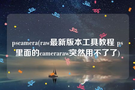 pscamera(raw最新版本工具教程 ps里面的cameraraw突然用不了了)