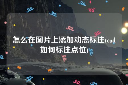 怎么在图片上添加动态标注(cad如何标注点位)