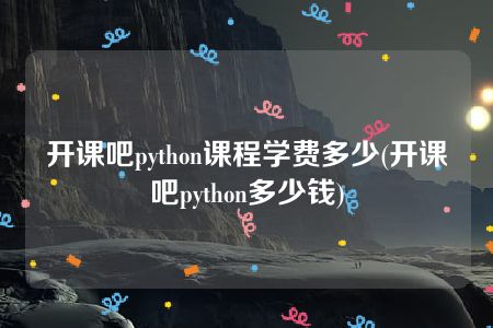 开课吧python课程学费多少(开课吧python多少钱)