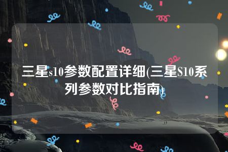 三星s10参数配置详细(三星S10系列参数对比指南)