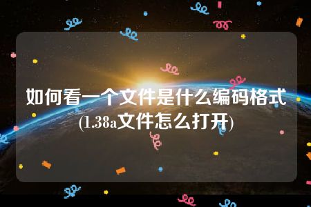 如何看一个文件是什么编码格式(1.38a文件怎么打开)