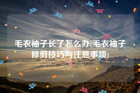 毛衣袖子长了怎么办(毛衣袖子修剪技巧与注意事项)