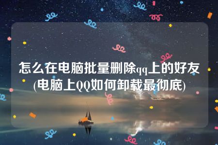 怎么在电脑批量删除qq上的好友(电脑上QQ如何卸载最彻底)