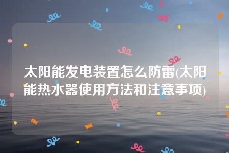 太阳能发电装置怎么防雷(太阳能热水器使用方法和注意事项)