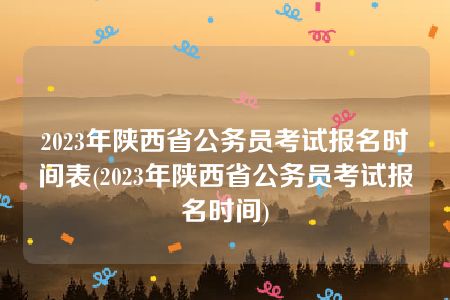 2023年陕西省公务员考试报名时间表(2023年陕西省公务员考试报名时间)