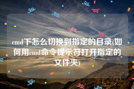 cmd下怎么切换到指定的目录(如何用cmd命令提示符打开指定的文件夹)