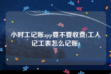 小时工记账app要不要收费(工人记工表怎么记账)