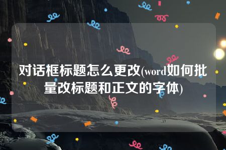 对话框标题怎么更改(word如何批量改标题和正文的字体)