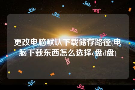 更改电脑默认下载储存路径(电脑下载东西怎么选择c盘d盘)