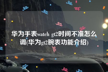 华为手表watch gt2时间不准怎么调(华为gt2腕表功能介绍)