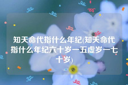 知天命代指什么年纪(知天命代指什么年纪六十岁一五虚岁一七十岁)