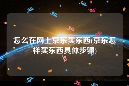 怎么在网上京东买东西(京东怎样买东西具体步骤)