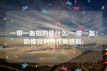 一带一盔指的是什么(一带一盔：助推互利合作新格局)