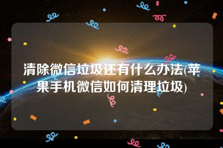 清除微信垃圾还有什么办法(苹果手机微信如何清理垃圾)