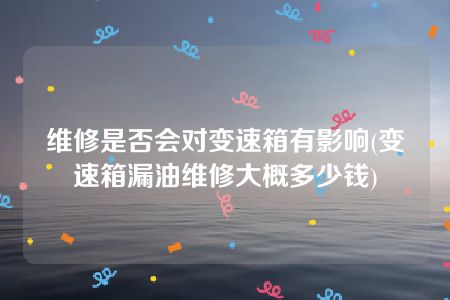 维修是否会对变速箱有影响(变速箱漏油维修大概多少钱)