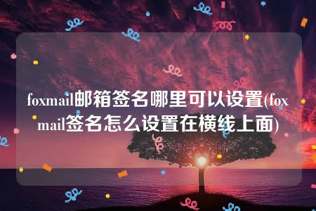 foxmail邮箱签名哪里可以设置(foxmail签名怎么设置在横线上面)