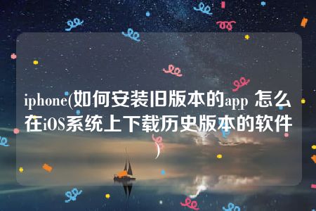 iphone(如何安装旧版本的app 怎么在iOS系统上下载历史版本的软件)