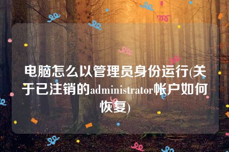 电脑怎么以管理员身份运行(关于已注销的administrator帐户如何恢复)