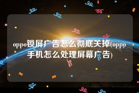 oppo锁屏广告怎么彻底关掉(oppo手机怎么处理屏幕广告)