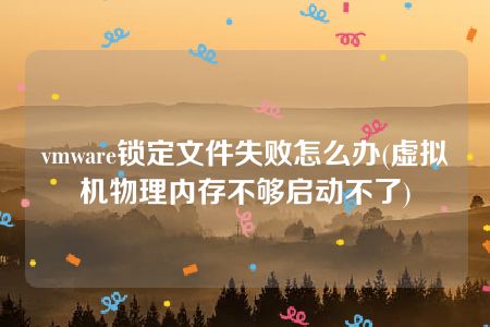 vmware锁定文件失败怎么办(虚拟机物理内存不够启动不了)