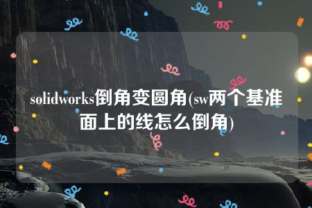 solidworks倒角变圆角(sw两个基准面上的线怎么倒角)