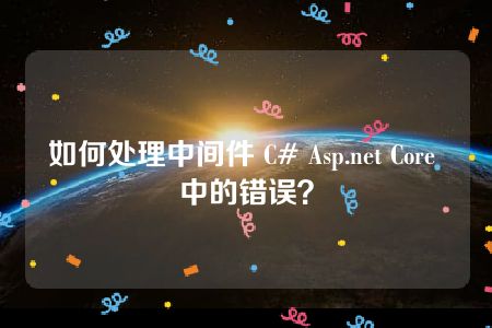 如何处理中间件 C# Asp.net Core 中的错误？