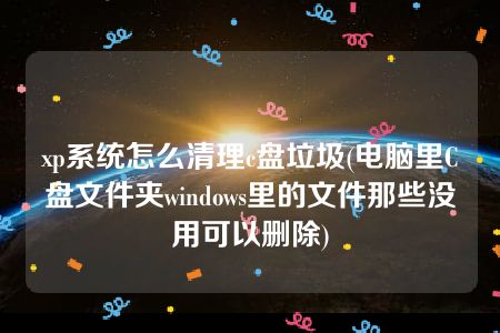 xp系统怎么清理c盘垃圾(电脑里C盘文件夹windows里的文件那些没用可以删除)