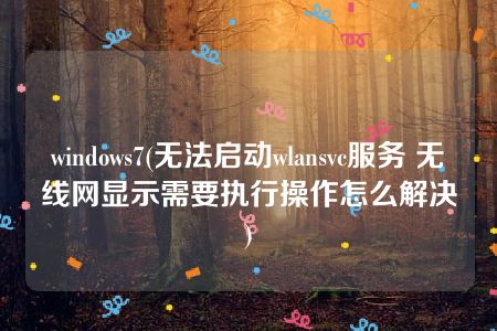 windows7(无法启动wlansvc服务 无线网显示需要执行操作怎么解决)