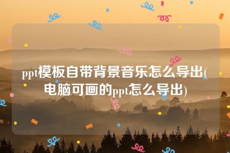 ppt模板自带背景音乐怎么导出(电脑可画的ppt怎么导出)