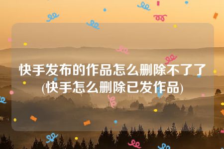 快手发布的作品怎么删除不了了(快手怎么删除已发作品)