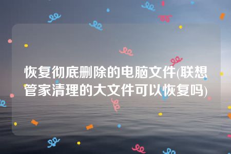 恢复彻底删除的电脑文件(联想管家清理的大文件可以恢复吗)