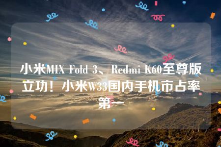 小米MIX Fold 3、Redmi K60至尊版立功！小米W33国内手机市占率第一