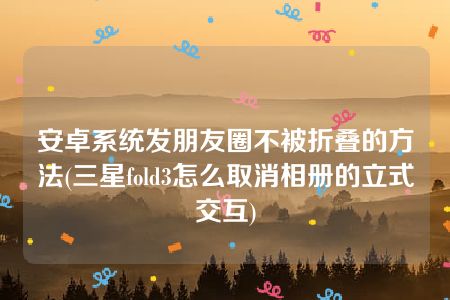 安卓系统发朋友圈不被折叠的方法(三星fold3怎么取消相册的立式交互)