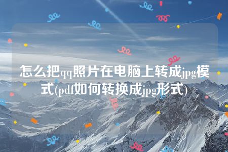 怎么把qq照片在电脑上转成jpg模式(pdf如何转换成jpg形式)