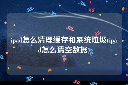 ipad怎么清理缓存和系统垃圾(ipad怎么清空数据)