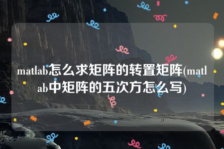 matlab怎么求矩阵的转置矩阵(matlab中矩阵的五次方怎么写)