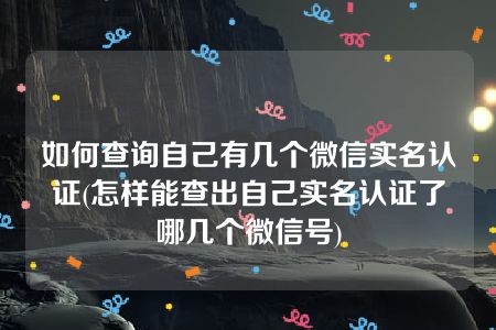 如何查询自己有几个微信实名认证(怎样能查出自己实名认证了哪几个微信号)