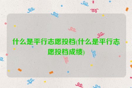 什么是平行志愿投档(什么是平行志愿投档成绩)