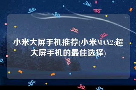 小米大屏手机推荐(小米MAX2:超大屏手机的最佳选择)