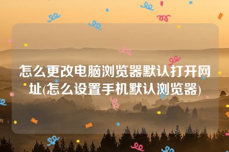 怎么更改电脑浏览器默认打开网址(怎么设置手机默认浏览器)