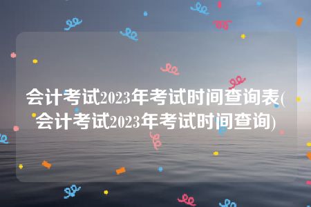 会计考试2023年考试时间查询表(会计考试2023年考试时间查询)