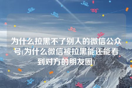 为什么拉黑不了别人的微信公众号(为什么微信被拉黑能还能看到对方的朋友圈)