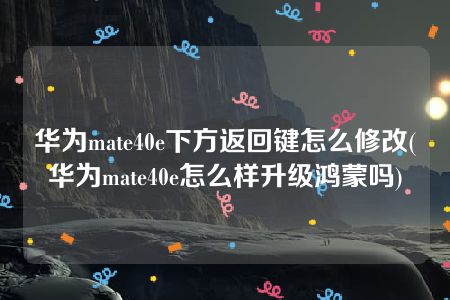 华为mate40e下方返回键怎么修改(华为mate40e怎么样升级鸿蒙吗)