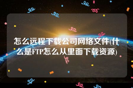 怎么远程下载公司网络文件(什么是FTP怎么从里面下载资源)