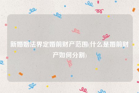 新婚姻法界定婚前财产范围(什么是婚前财产如何分割)