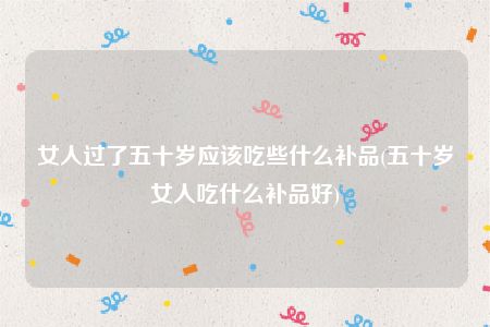 女人过了五十岁应该吃些什么补品(五十岁女人吃什么补品好)