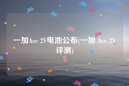 一加Ace 2V电池公布(一加 Ace 2V评测)