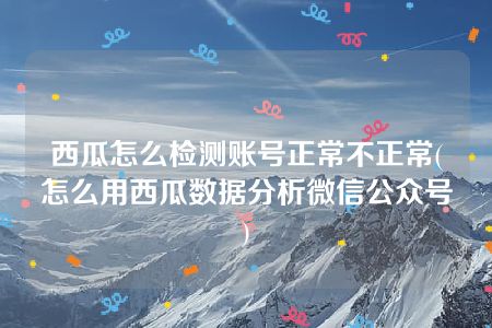 西瓜怎么检测账号正常不正常(怎么用西瓜数据分析微信公众号)